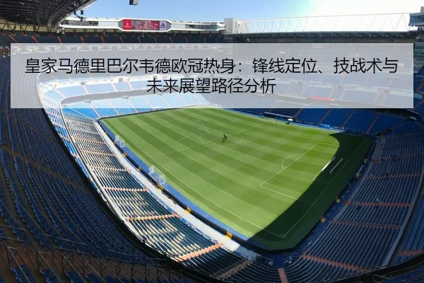 皇家马德里巴尔韦德欧冠热身：锋线定位、技战术与未来展望路径分析