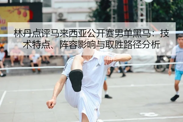 林丹点评马来西亚公开赛男单黑马：技术特点、阵容影响与取胜路径分析